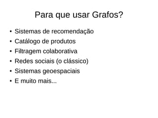 Para que usar Grafos? 
● Sistemas de recomendação 
● Catálogo de produtos 
● Filtragem colaborativa 
● Redes sociais (o clássico) 
● Sistemas geoespaciais 
● E muito mais... 
 