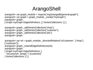 ArangoShell 
arangosh> var graph_module = require("org/arangodb/general-graph"); 
arangosh> var graph = graph_module._create("myGraph"); 
arangosh> graph; 
[ Graph myGraph EdgeDefinitions: [ ] VertexCollections: [ ] ] 
arangosh> graph._addVertexCollection("shop"); 
arangosh> graph._addVertexCollection("customer"); 
arangosh> graph._addVertexCollection("pet"); 
arangosh> graph 
arangosh> var rel = graph_module._directedRelation("isCustomer", ["shop"], 
["customer"]); 
arangosh> graph._extendEdgeDefinitions(rel); 
arangosh> graph; 
[ Graph myGraph EdgeDefinitions: [ 
"isCustomer: [shop] -> [customer]" 
] VertexCollections: [ ] ] 
 