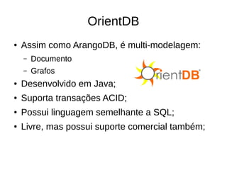 OrientDB 
● Assim como ArangoDB, é multi-modelagem: 
– Documento 
– Grafos 
● Desenvolvido em Java; 
● Suporta transações ACID; 
● Possui linguagem semelhante a SQL; 
● Livre, mas possui suporte comercial também; 
 