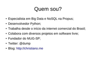 Quem sou? 
● Especialista em Big Data e NoSQL na Propus; 
● Desenvolvedor Python; 
● Trabalha desde o início da internet comercial do Brasil; 
● Colabora com diversos projetos em software livre; 
● Fundador do MUG-SP; 
● Twitter: @dump 
● Blog: http://christiano.me 
 