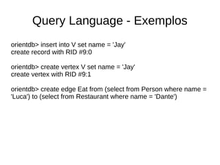 Query Language - Exemplos 
orientdb> insert into V set name = 'Jay' 
create record with RID #9:0 
orientdb> create vertex V set name = 'Jay' 
create vertex with RID #9:1 
orientdb> create edge Eat from (select from Person where name = 
'Luca') to (select from Restaurant where name = 'Dante') 
 