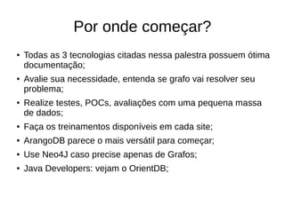 Por onde começar? 
● Todas as 3 tecnologias citadas nessa palestra possuem ótima 
documentação; 
● Avalie sua necessidade, entenda se grafo vai resolver seu 
problema; 
● Realize testes, POCs, avaliações com uma pequena massa 
de dados; 
● Faça os treinamentos disponíveis em cada site; 
● ArangoDB parece o mais versátil para começar; 
● Use Neo4J caso precise apenas de Grafos; 
● Java Developers: vejam o OrientDB; 
 