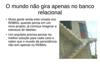 O mundo não gira apenas no banco 
relacional 
● Muita gente ainda está viciada nos 
RDBMs, quando pensa em um 
novo projeto, já começa imaginar a 
estrutura de tabelas; 
● Um arquiteto precisa pensar na 
melhor solução para cada caso e 
saber que o mundo da persistência 
não tem apenas os RDBMs. 
 