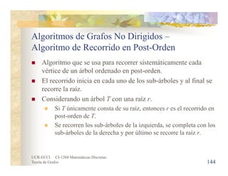UCR-ECCI CI-1204 Matemáticas Discretas
Teoría de Grafos
Algoritmos de Grafos No Dirigidos –
Algoritmo de Recorrido en Post-Orden
 Algoritmo que se usa para recorrer sistemáticamente cada
vértice de un árbol ordenado en post-orden.
 El recorrido inicia en cada uno de los sub-árboles y al final se
recorre la raíz.
 Considerando un árbol T con una raíz r.
 Si T únicamente consta de su raíz, entonces r es el recorrido en
post-orden de T.
 Se recorren los sub-árboles de la izquierda, se completa con los
sub-árboles de la derecha y por último se recorre la raíz r.
144
 