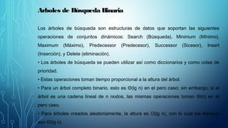 Arboles de Búsqueda Binaria
Los árboles de búsqueda son estructuras de datos que soportan las siguientes
operaciones de conjuntos dinámicos: Search (Búsqueda), Minimum (Mínimo),
Maximum (Máximo), Predecessor (Predecesor), Successor (Sicesor), Insert
(Inserción), y Delete (eliminación).
• Los árboles de búsqueda se pueden utilizar así como diccionarios y como colas de
prioridad.
• Estas operaciones toman tiempo proporcional a la altura del árbol.
• Para un árbol completo binario, esto es Θ(lg n) en el pero caso; sin embargo, si el
árbol es una cadena lineal de n nodos, las mismas operaciones toman Θ(n) en el
pero caso.
• Para árboles creados aleatoriamente, la altura es O(lg n), con lo cual los tiempos
son Θ(lg n).
 