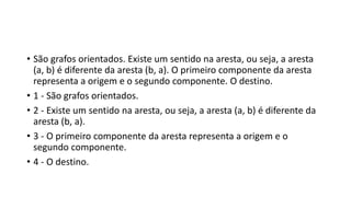 • São grafos orientados. Existe um sentido na aresta, ou seja, a aresta
(a, b) é diferente da aresta (b, a). O primeiro componente da aresta
representa a origem e o segundo componente. O destino.
• 1 - São grafos orientados.
• 2 - Existe um sentido na aresta, ou seja, a aresta (a, b) é diferente da
aresta (b, a).
• 3 - O primeiro componente da aresta representa a origem e o
segundo componente.
• 4 - O destino.
 