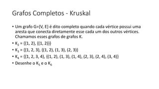 Grafos Completos - Kruskal
• Um grafo G={V, E} é dito completo quando cada vértice possui uma
aresta que conecta diretamente esse cada um dos outros vértices.
Chamamos esses grafos de grafos K.
• K2 = {{1, 2}, {(1, 2)}}
• K3 = {{1, 2, 3}, {(1, 2), (1, 3), (2, 3)}
• K4 = {{1, 2, 3, 4}, {(1, 2), (1, 3), (1, 4), (2, 3), (2, 4), (3, 4)}
• Desenhe o K5 e o K6
 