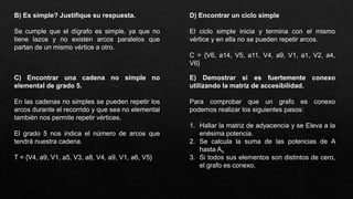 B) Es simple? Justifique su respuesta.
Se cumple que el dígrafo es simple, ya que no
tiene lazos y no existen arcos paralelos que
partan de un mismo vértice a otro.
C) Encontrar una cadena no simple no
elemental de grado 5.
En las cadenas no simples se pueden repetir los
arcos durante el recorrido y que sea no elemental
también nos permite repetir vértices.
El grado 5 nos indica el número de arcos que
tendrá nuestra cadena.
T = {V4, a9, V1, a5, V3, a8, V4, a9, V1, a6, V5}
D) Encontrar un ciclo simple
El ciclo simple inicia y termina con el mismo
vértice y en ella no se pueden repetir arcos.
C = {V6, a14, V5, a11, V4, a9, V1, a1, V2, a4,
V6}
E) Demostrar si es fuertemente conexo
utilizando la matriz de accesibilidad.
Para comprobar que un grafo es conexo
podemos realizar los siguientes pasos:
1. Hallar la matriz de adyacencia y se Eleva a la
enésima potencia.
2. Se calcula la suma de las potencias de A
hasta An
3. Si todos sus elementos son distintos de cero,
el grafo es conexo,
 