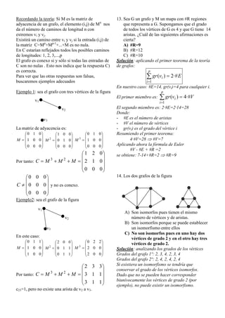 Recordando la teoría: Si M es la matriz de
adyacencia de un grafo, el elemento (i,j) de Mn
nos
da el número de caminos de longitud n con
extremos vi y vj.
Existirá un camino entre vi y vj si la entrada (i,j) de
la matriz C=Mp
+Mp-1
+...+M es no nula.
En C estarían reflejados todos los posibles caminos
de longitudes: 1, 2, 3,...,p
El grafo es conexo si y sólo si todas las entradas de
C son no nulas . Esto nos indica que la respuesta C)
es correcta.
Para ver que las otras respuestas son falsas,
buscaremos ejemplos adecuados
Ejemplo 1: sea el grafo con tres vértices de la figura
La matriz de adyacencia es:











000
001
010
M











000
010
001
2
M











000
001
010
3
M
Por tanto:











000
012
021
23
MMMC











000
000
000
C y no es conexo.
Ejemplo2: sea el grafo de la figura
En este caso:











001
001
110
M











110
110
002
2
M











002
002
220
3
M
Por tanto:











113
113
332
23
MMMC
c23=1, pero no existe una arista de v2 a v3.
13. Sea G un grafo y M un mapa con #R regiones
que representa a G. Supongamos que el grado
de todos los vértices de G es 4 y que G tiene 14
aristas. ¿Cuál de las siguientes afirmaciones es
cierta?
A) #R=9
B) #R=12
C) #R=10
Solución: aplicando el primer teorema de la teoría
de grafos:



p
i
i Evgr
1
·#2)(
En nuestro caso: #E=14, gr(vi)=4 para cualquier i.
El primer miembro es: 


p
i
i Vvgr
1
·#4)(
El segundo miembro es: 2·#E=2·14=28
Donde:
- #E es el número de aristas
- #V el número de vértices
- gr(vi) es el grado del vértice i
Resumiendo el primer teorema:
4·#V=28  #V=7
Aplicando ahora la fórmula de Euler
#V - #E + #R =2
se obtiene: 7-14+#R=2  #R=9
14. Los dos grafos de la figura
A) Son isomorfos pues tienen el mismo
número de vértices y de aristas.
B) Son isomorfos porque se puede establecer
un isomorfismo entre ellos
C) No son isomorfos pues en uno hay dos
vértices de grado 2 y en el otro hay tres
vértices de grado 2.
Solución: analizando los grados de los vértices
Grados del grafo 1º: 2, 3, 4, 2, 3, 4
Grados del grafo 2º: 2, 4, 2, 4, 2, 4
Si existiera un isomorfismo se tendría que
conservar el grado de los vértices isomorfos.
Dado que no se pueden hacer corresponder
biunívocamente los vértices de grado 2 (por
ejemplo), no puede existir un isomorfismo.
v1
v2
v3
v1
v2
v3
 