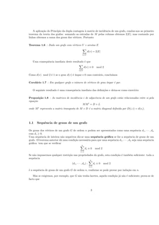 A aplica¸c˜ao do Princ´ıpio da dupla contagem `a matriz de incidˆencia de um grafo, conduz-nos ao primeiro
teorema da teoria dos grafos: somando as entradas de M pelas colunas obtemos 2|E|; mas contando por
linhas obtemos a soma dos graus dos v´ertices. Portanto
Teorema 1.6 : Dado um grafo com v´ertices V e arestas E
v∈V
d(v) = 2|E|
Uma consequˆencia imediata deste resultado ´e que
v∈V
d(v) ≡ 0 mod 2
Como d(v) mod 2 ´e 1 se o grau d(v) ´e ´ımpar e 0 caso contr´ario, conclu´ımos
Corol´ario 1.7 : Em qualquer grafo o n´umero de v´ertices de grau ´ımpar ´e par.
O seguinte resultado ´e uma consequˆencia imediata das deﬁni¸c˜oes e deixa-se como exerc´ıcio:
Proposi¸c˜ao 1.8 : As matrizes de incidˆencia e de adjacˆencia de um grafo est˜ao relacionadas entre si pela
equa¸c˜ao
MMt
= D + L
onde Mt
representa a matriz transposta de M e D ´e a matriz diagonal deﬁnida por D(i, i) = d(vi).
1.1 Sequˆencia de graus de um grafo
Os graus dos v´ertices de um grafo G de ordem n podem ser apresentados como uma sequˆencia d1, · · · , dn
com di ≥ 0.
Uma sequˆencia de inteiros n˜ao negativos diz-se uma sequˆencia gr´aﬁca se for a sequˆencia de graus de um
grafo. O teorema anterior d´a uma condi¸c˜ao necess´aria para que uma sequˆencia d1, · · · , dn seja uma sequˆencia
gr´aﬁca: tem que se veriﬁcar
n
i=1
di ≡ 0 mod 2
Se n˜ao impusermos qualquer restri¸c˜ao nas propriedades do grafo, esta condi¸c˜ao ´e tamb´em suﬁciente: toda a
sequˆencia
(d1, · · · , dn) :
n
i=1
di ≡ 0 mod 2
´e a sequˆencia de graus de um grafo G de ordem n, conforme se pode provar por indu¸c˜ao em n.
Mas se exigirmos, por exemplo, que G n˜ao tenha lacetes, aquela condi¸c˜ao j´a n˜ao ´e suﬁciente; prova-se de
facto que
3
 