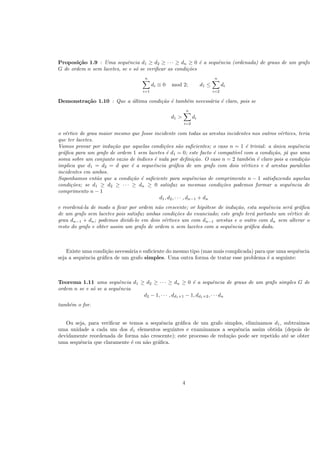 Proposi¸c˜ao 1.9 : Uma sequˆencia d1 ≥ d2 ≥ · · · ≥ dn ≥ 0 ´e a sequˆencia (ordenada) de graus de um grafo
G de ordem n sem lacetes, se e s´o se veriﬁcar as condi¸c˜oes
n
i=1
di ≡ 0 mod 2; d1 ≤
n
i=2
di
Demonstra¸c˜ao 1.10 : Que a ´ultima condi¸c˜ao ´e tamb´em necess´aria ´e claro, pois se
d1 >
n
i=2
di
o v´ertice de grau maior mesmo que fosse incidente com todas as arestas incidentes nos outros v´ertices, teria
que ter lacetes.
Vamos provar por indu¸c˜ao que aquelas condi¸c˜oes s˜ao suﬁcientes; o caso n = 1 ´e trivial: a ´unica sequˆencia
gr´aﬁca para um grafo de ordem 1 sem lacetes ´e d1 = 0; este facto ´e compat´ıvel com a condi¸c˜ao, j´a que uma
soma sobre um conjunto vazio de ´ındices ´e nula por deﬁni¸c˜ao. O caso n = 2 tamb´em ´e claro pois a condi¸c˜ao
implica que d1 = d2 = d que ´e a sequeˆencia gr´aﬁca de um grafo com dois v´ertices e d arestas paralelas
incidentes em ambos.
Suponhamos ent˜ao que a condi¸c˜ao ´e suﬁciente para sequˆencias de comprimento n − 1 satisfazendo aquelas
condi¸c˜oes; se d1 ≥ d2 ≥ · · · ≥ dn ≥ 0 satisfaz as mesmas condi¸c˜oes podemos formar a sequˆencia de
comprimento n − 1
d1, d2, · · · , dn−1 + dn
e reorden´a-la de modo a ﬁcar por ordem n˜ao crescente; or hip´otese de indu¸c˜ao, esta sequˆencia ser´a gr´aﬁca
de um grafo sem lacetes pois satisfaz ambas condi¸c˜oes do enunciado; este grafo ter´a portanto um v´ertice de
grau dn−1 + dn; podemos dividi-lo em dois v´ertices um com dn−1 arestas e o outro com dn sem alterar o
resto do grafo e obter assim um grafo de ordem n sem lacetes com a sequˆencia gr´aﬁca dada.
Existe uma condi¸c˜ao necess´aria e suﬁciente do mesmo tipo (mas mais complicada) para que uma sequˆencia
seja a sequˆencia gr´aﬁca de um grafo simples. Uma outra forma de tratar esse problema ´e a seguinte:
Teorema 1.11 uma sequˆencia d1 ≥ d2 ≥ · · · ≥ dn ≥ 0 ´e a sequˆencia de graus de um grafo simples G de
ordem n se e s´o se a sequˆencia
d2 − 1, · · · , dd1+1 − 1, dd1+2, · · · dn
tamb´em o for.
Ou seja, para veriﬁcar se temos a sequˆencia gr´aﬁca de um grafo simples, eliminamos d1, subtraimos
uma unidade a cada um dos d1 elementos seguintes e examinamos a sequˆencia assim obtida (depois de
devidamente reordenada de forma n˜ao crescente); este processo de redu¸c˜ao pode ser repetido at´e se obter
uma sequˆencia que claramente ´e ou n˜ao gr´aﬁca.
4
 