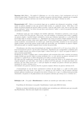 Teorema 1.16 (Euler) : Um grafo G ´e Euleriano se e s´o se for conexo e tiver exactamente ou 0 ou 2
v´ertices de grau ´ımpar. No primeiro caso, G admite um passeio euleriano fechado, enquanto que no segundo
caso G admite um passeio euleriano com in´ıcio num v´ertice de grau ´ımpar e t´ermino no outro.
Demonstra¸c˜ao 1.17 : Note-se em primeiro lugar que as condi¸c˜oes s˜ao obviamente necess´arias: s´o pode
existir um passeio, fechado ou n˜ao, que percorra todas arestas, se o grafo for conexo. Al´em disso, se G
admite um passeio fechado que percorre todas as arestas, o grau de cada v´ertice ´e par, uma vez que por cada
aresta usada para “entrar“ no v´ertice tem que haver uma aresta de “sa´ıda“; o caso de um passeio euleriano
n˜ao fechado ´e semelhante.
Veriﬁcamos agora que essas condi¸c˜oes s˜ao tamb´em suﬁcientes: Considere-se primeiro o caso em que
todos os v´ertices de G tˆem grau par. Note-se que, com esta condi¸c˜ao, se iniciarmos num v´ertice v qualquer
um passeio simples, ´e poss´ıvel sempre continu´a-lo a menos que tenhamos regressado a v e j´a tenham sido
percorridas todas as arestas incidentes a v. Suponhamos que temos um passeio simples fechado em G que
n˜ao cont´em todas as arestas; ent˜ao existe algum v´ertice u (j´a inclu´ıdo no passeio, porque G ´e conexo) com
arestas incidentes, necessariamente em n´umero par, ainda n˜ao percorridas; iniciamos a´ı um novo passeio
simples fechado, percorrendo apenas arestas ainda n˜ao percorridas, que intercalamos no passeio original.
Este processo pode ser repetido enquanto houver arestas n˜ao percorridas.
Formalizamos esta ideia numa demonstra¸c˜ao por indu¸c˜ao na ordem de G; se G tem s´o um v´ertice ele
ter´a necessariamente grau 0 e n˜ao h´a nada a demonstrar. Suponhamos que a propriedade ´e verdadeira para
todos os grafos conexos sem v´ertices de grau ´ımpar e ordem menor que n e seja G um grafo de ordem n e
com as mesmas propriedades.
Escolhendo um v´ertice v qualquer para o iniciar podemos, pelo racioc´ınio feito atr´as, construir um passeio
simples fechado que percorre todas as arestas incidentes em v; se este n˜ao for um passeio euleriano de G
considere-se o grafo H que se obt´em eliminando em G todas as arestas j´a percorridas.
Em cada uma das componentes conexas Hi de H existe pelo menos um v´ertice ui j´a visitado pelo passeio
original (porquˆe?); por outro lado, como todos os v´ertices de H tˆem grau par, em cada uma dessas com-
ponentes, que tˆem ordem menor que n, existe por hip´otese de indu¸c˜ao um passeio euleriano que podemos
considerar ter in´ıcio e t´ermino em ui.
Intercalando estes passeios eulerianos dos Hi no passeio original, obtemos um passeio euleriano de G.
A demonstra¸c˜ao no caso de haver exactamente 2 v´ertices de grau ´ımpar u e v pode ser feita assim:
acrescentando uma nova aresta e que ligue u a v, ﬁcamos no caso anterior e h´a um passeio euleriano
fechado; podemos considerar que esse passeio tem in´ıcio e t´ermino em u e que e ´e a ´ultima aresta percorrida;
eliminando e do passeio (e do grafo) ﬁcamos com um passeio euleriano que come¸ca em u e termina em v.
Deﬁni¸c˜ao 1.18 : Um grafo ´e Hamiltoniano se admite um caminho que visita todos os v´ertices.
O problema de determinar se um grafo ´e hamiltoniano ´e muito mais dif´ıcil de tratar.
Existem no entanto resultados que nos d˜ao condi¸c˜oes quer necess´arias quer suﬁcientes para que um grafo
seja Hamiltoniano. Dois dos mais simples s˜ao os seguintes:
7
 