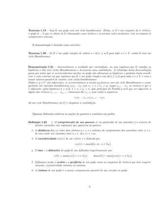 Teorema 1.19 : Seja G um grafo com um ciclo hamiltoniano. Ent˜ao, se S ´e um conjunto de k v´ertices,
o grafo G − S que se obt´em de G eliminando esses v´ertices e as arestas neles incidentes, tem no m´aximo k
componentes conexas.
A demonstra¸c˜ao ´e deixada como exerc´ıcio.
Teorema 1.20 : Se G ´e um grafo simples de ordem n e d(v) ≥ n/2 para todo o v ∈ V , ent˜ao G tem um
ciclo Hamiltoniano.
Demonstra¸c˜ao 1.21 : demonstramos o resultado por contradi¸c˜ao, ou seja supˆomos que G satisfaz as
hip´oteses e n˜ao tem ciclos Hamiltonianos e derivamos uma contradi¸c˜ao. A estrat´egia desta demonstra¸c˜ao
passa por notar que se acrescentarmos arestas ao grafo n˜ao alteramos as hip´oteses e portanto basta consid-
erar o caso extremo em que supˆomos que G ´e um grafo simples com d(v) ≥ n/2 para todo o v ∈ V e com o
maior n´umero poss´ıvel de arestas, sem ciclos hamiltonianos.
Dados x, y ∈ V n˜ao adjacentes, se acrescentarmos a aresta xy ﬁcamos com um ciclo Hamiltoniano e existe
portanto um caminho hamiltoniano v1v2 · · · vn com v1 = x e vn = y; sejam vi1 , · · · vik
os v´ertices a que x
´e adjacente; pelas hip´oteses k ≥ n/2, 1 < i1 e ik < n; pelo princ´ıpio do Pombal y ter´a que ser adjacente a
algum dos v´ertices vi1−1, · · · vik−1, chamemos-lhe vj−1; mas ent˜ao a sequˆencia
v1v2 · · · vj−1vnvn−1 · · · vjv1
d´a um ciclo Hamiltoniano em G e cheg´amos `a contradi¸c˜ao.
Algumas deﬁni¸c˜oes relativas `as no¸c˜oes de passeios e caminhos em grafos:
Deﬁni¸c˜ao 1.22 1. O comprimento de um passeio (e em particular de um caminho) ´e o n´umero de
arestas (contadas com repeti¸c˜ao) que aparecem no passeio.
2. A distˆancia d(u, v) entre dois v´ertices u e v ´e o m´ınimo do comprimento dos caminhos entre u e v.
Se n˜ao existe um caminho entre u e v, d(u, v) = +∞.
3. A excentricidade exc(v) de um v´ertice v ´e deﬁnida por
exc(v) = max{d(v, u) : u ∈ VG}
4. O raio e o diˆametro do grafo G s˜ao deﬁnidos respectivamente por
r(G) = min{exc(v) : v ∈ VG}, diam(G) = max{exc(v) : v ∈ VG}
5. Deﬁnimos ainda o centro e a periferia de um grafo como os conjuntos de v´ertices que tˆem respecti-
vamente, excentricidade m´ınima ou m´axima.
6. A cintura de um grafo ´e o menor comprimento poss´ıvel de um circuito no grafo.
8
 