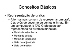 Conceitos Básicos
• Representação de grafos
– A forma mais comum de representar um grafo
é através do desenho de pontos e linhas. Em
um computador, o TAD Grafo pode ser
representado de diversas maneiras:
• Matriz de adjacência
• Matriz de custos
• Matriz de incidência
• Lista de adjacência
• Lista de arestas
 