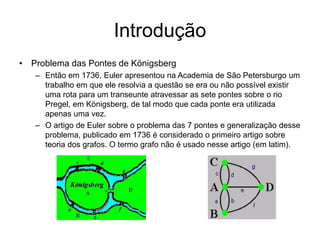 Introdução
• Problema das Pontes de Königsberg
– Então em 1736, Euler apresentou na Academia de São Petersburgo um
trabalho em que ele resolvia a questão se era ou não possível existir
uma rota para um transeunte atravessar as sete pontes sobre o rio
Pregel, em Königsberg, de tal modo que cada ponte era utilizada
apenas uma vez.
– O artigo de Euler sobre o problema das 7 pontes e generalização desse
problema, publicado em 1736 é considerado o primeiro artigo sobre
teoria dos grafos. O termo grafo não é usado nesse artigo (em latim).
 