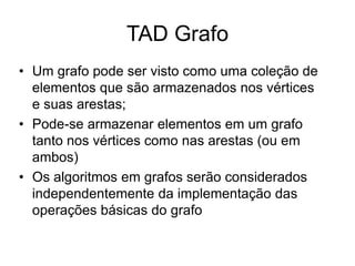 TAD Grafo
• Um grafo pode ser visto como uma coleção de
elementos que são armazenados nos vértices
e suas arestas;
• Pode-se armazenar elementos em um grafo
tanto nos vértices como nas arestas (ou em
ambos)
• Os algoritmos em grafos serão considerados
independentemente da implementação das
operações básicas do grafo
 