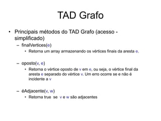 TAD Grafo
• Principais métodos do TAD Grafo (acesso -
simplificado)
– finalVertices(e)
• Retorna um array armazenando os vértices finais da aresta e.
– oposto(v, e)
• Retorna o vértice oposto de v em e, ou seja, o vértice final da
aresta e separado do vértice v. Um erro ocorre se e não é
incidente a v
– éAdjacente(v, w)
• Retorna true se v e w são adjacentes
 