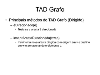 TAD Grafo
• Principais métodos do TAD Grafo (Dirigido)
– éDirecionado(e)
• Testa se a aresta é direcionada
– inserirArestaDirecionada(v,w,o)
• Insirir uma nova aresta dirigida com origem em v e destino
em w e armazenando o elemento o.
 