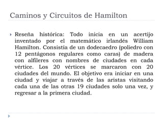  Reseña histórica: Todo inicia en un acertijo
inventado por el matemático irlandés William
Hamilton. Consistía de un dodecaedro (poliedro con
12 pentágonos regulares como caras) de madera
con alfileres con nombres de ciudades en cada
vértice. Los 20 vértices se marcaron con 20
ciudades del mundo. El objetivo era iniciar en una
ciudad y viajar a través de las aristas visitando
cada una de las otras 19 ciudades solo una vez, y
regresar a la primera ciudad.
Caminos y Circuitos de Hamilton
 
