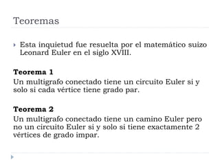 Teoremas
 Esta inquietud fue resuelta por el matemático suizo
Leonard Euler en el siglo XVIII.
Teorema 1
Un multigrafo conectado tiene un circuito Euler si y
solo si cada vértice tiene grado par.
Teorema 2
Un multigrafo conectado tiene un camino Euler pero
no un circuito Euler si y solo si tiene exactamente 2
vértices de grado impar.
 