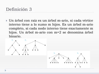 Definición 3
 Un árbol con raíz es un árbol m-ario, si cada vértice
interno tiene a lo sumo m hijos. Es un árbol m-ario
completo, si cada nodo interno tiene exactamente m
hijos. Un árbol m-ario con m=2 se denomina árbol
binario.
 