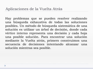 Aplicaciones de la Vuelta Atrás
Hay problemas que se pueden resolver realizando
una búsqueda exhaustiva de todas las soluciones
posibles. Un método de búsqueda sistemática de una
solución es utilizar un árbol de decisión, donde cada
vértice interno representa una decisión y cada hoja
una posible solución. Para encontrar una solución
mediante la Vuelta atrás, primero construimos una
secuencia de decisiones intentando alcanzar una
solución mientras sea posible.
 