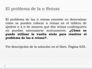 El problema de la n Reinas
El problema de las n reinas consiste en determinar
cómo se pueden colocar n reinas en el tablero de
ajedrez n x n de manera que dos reinas cualesquiera
no puedan amenazarse mutuamente. ¿Cómo se
puede utilizar la vuelta atrás para resolver el
problema de las n reinas?.
Ver descripción de la solución en el libro. Pagina 635.
 