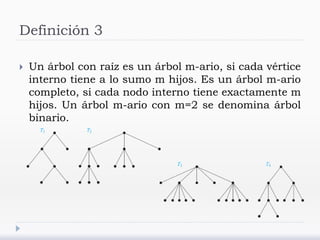 Definición 3
 Un árbol con raíz es un árbol m-ario, si cada vértice
interno tiene a lo sumo m hijos. Es un árbol m-ario
completo, si cada nodo interno tiene exactamente m
hijos. Un árbol m-ario con m=2 se denomina árbol
binario.
 