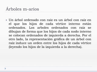 Árboles m-arios
 Un árbol ordenado con raíz es un árbol con raíz en
el que los hijos de cada vértice interno están
ordenados. Los arboles ordenados con raíz se
dibujan de forma que los hijos de cada nodo interno
se colocan ordenados de izquierda a derecha. Por el
otro lado, la representación gráfica de un árbol con
raíz induce un orden entre los hijos de cada vértice
(leyendo los hijos de la izquierda a la derecha).
 