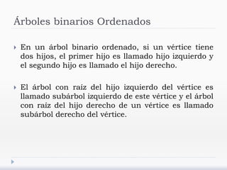 Árboles binarios Ordenados
 En un árbol binario ordenado, si un vértice tiene
dos hijos, el primer hijo es llamado hijo izquierdo y
el segundo hijo es llamado el hijo derecho.
 El árbol con raíz del hijo izquierdo del vértice es
llamado subárbol izquierdo de este vértice y el árbol
con raíz del hijo derecho de un vértice es llamado
subárbol derecho del vértice.
 