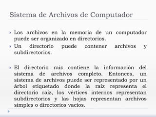 Sistema de Archivos de Computador
 Los archivos en la memoria de un computador
puede ser organizado en directorios.
 Un directorio puede contener archivos y
subdirectorios.
 El directorio raíz contiene la información del
sistema de archivos completo. Entonces, un
sistema de archivos puede ser representado por un
árbol etiquetado donde la raíz representa el
directorio raíz, los vértices internos representan
subdirectorios y las hojas representan archivos
simples o directorios vacíos.
 