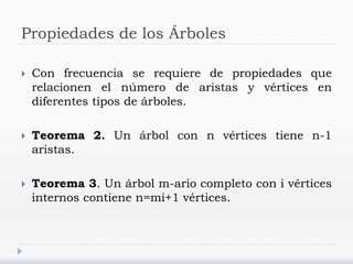 Propiedades de los Árboles
 Con frecuencia se requiere de propiedades que
relacionen el número de aristas y vértices en
diferentes tipos de árboles.
 Teorema 2. Un árbol con n vértices tiene n-1
aristas.
 Teorema 3. Un árbol m-ario completo con i vértices
internos contiene n=mi+1 vértices.
 