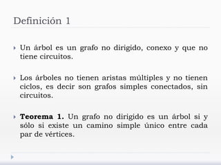 Definición 1
 Un árbol es un grafo no dirigido, conexo y que no
tiene circuitos.
 Los árboles no tienen aristas múltiples y no tienen
ciclos, es decir son grafos simples conectados, sin
circuitos.
 Teorema 1. Un grafo no dirigido es un árbol si y
sólo si existe un camino simple único entre cada
par de vértices.
 