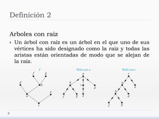 Definición 2
Arboles con raíz
 Un árbol con raíz es un árbol en el que uno de sus
vértices ha sido designado como la raíz y todas las
aristas están orientadas de modo que se alejan de
la raíz.
 