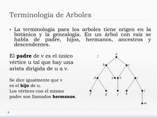 Terminología de Arboles
 La terminología para los arboles tiene origen en la
botánica y la genealogía. En un árbol con raíz se
habla de padre, hijos, hermanos, ancestros y
descendentes.
El padre de v es el único
vértice u tal que hay una
arista dirigida de u a v.
Se dice igualmente que v
es el hijo de u.
Los vértices con el mismo
padre son llamados hermanos.
 