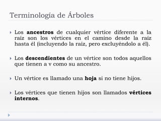 Terminología de Árboles
 Los ancestros de cualquier vértice diferente a la
raíz son los vértices en el camino desde la raíz
hasta él (incluyendo la raíz, pero excluyéndolo a él).
 Los descendientes de un vértice son todos aquellos
que tienen a v como su ancestro.
 Un vértice es llamado una hoja si no tiene hijos.
 Los vértices que tienen hijos son llamados vértices
internos.
 