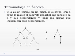 Terminología de Árboles
 Si a es un vértice en un árbol, el subárbol con a
como la raíz es el subgrafo del árbol que consiste de
a y sus descendentes y todas las aristas que
inciden con esos descendentes.
 