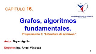 Grafos, algoritmos
fundamentales.
Autor: Bryan Aguilar
Docente: Ing. Ángel Vásquez
CAPÍTULO 16.
Programación 3: “Estructura de Archivos.”
1
 