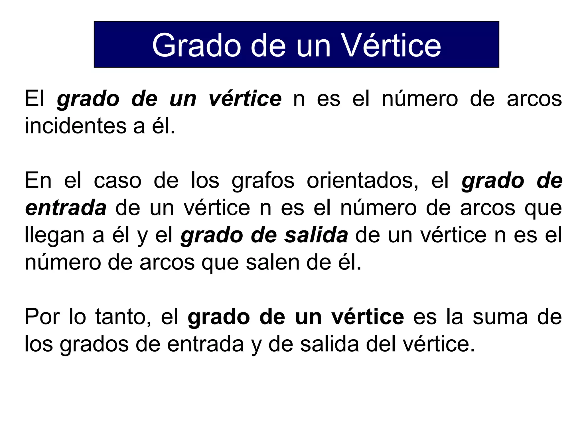 Grado de un Vértice
El grado de un vértice n es el número de arcos
incidentes a él.
En el caso de los grafos orientados, el grado de
entrada de un vértice n es el número de arcos que
llegan a él y el grado de salida de un vértice n es el
número de arcos que salen de él.
Por lo tanto, el grado de un vértice es la suma de
los grados de entrada y de salida del vértice.
 