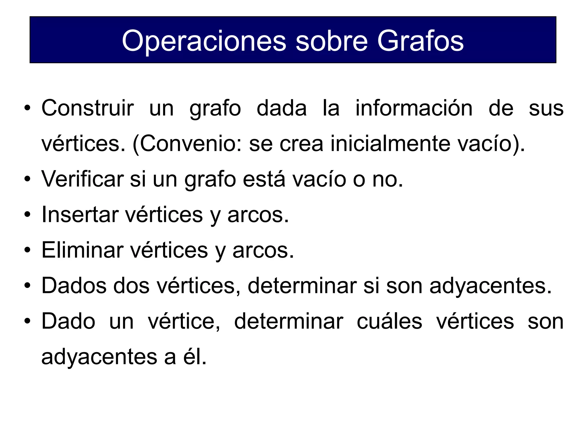 Operaciones sobre Grafos
• Construir un grafo dada la información de sus
vértices. (Convenio: se crea inicialmente vacío).
• Verificar si un grafo está vacío o no.
• Insertar vértices y arcos.
• Eliminar vértices y arcos.
• Dados dos vértices, determinar si son adyacentes.
• Dado un vértice, determinar cuáles vértices son
adyacentes a él.
 