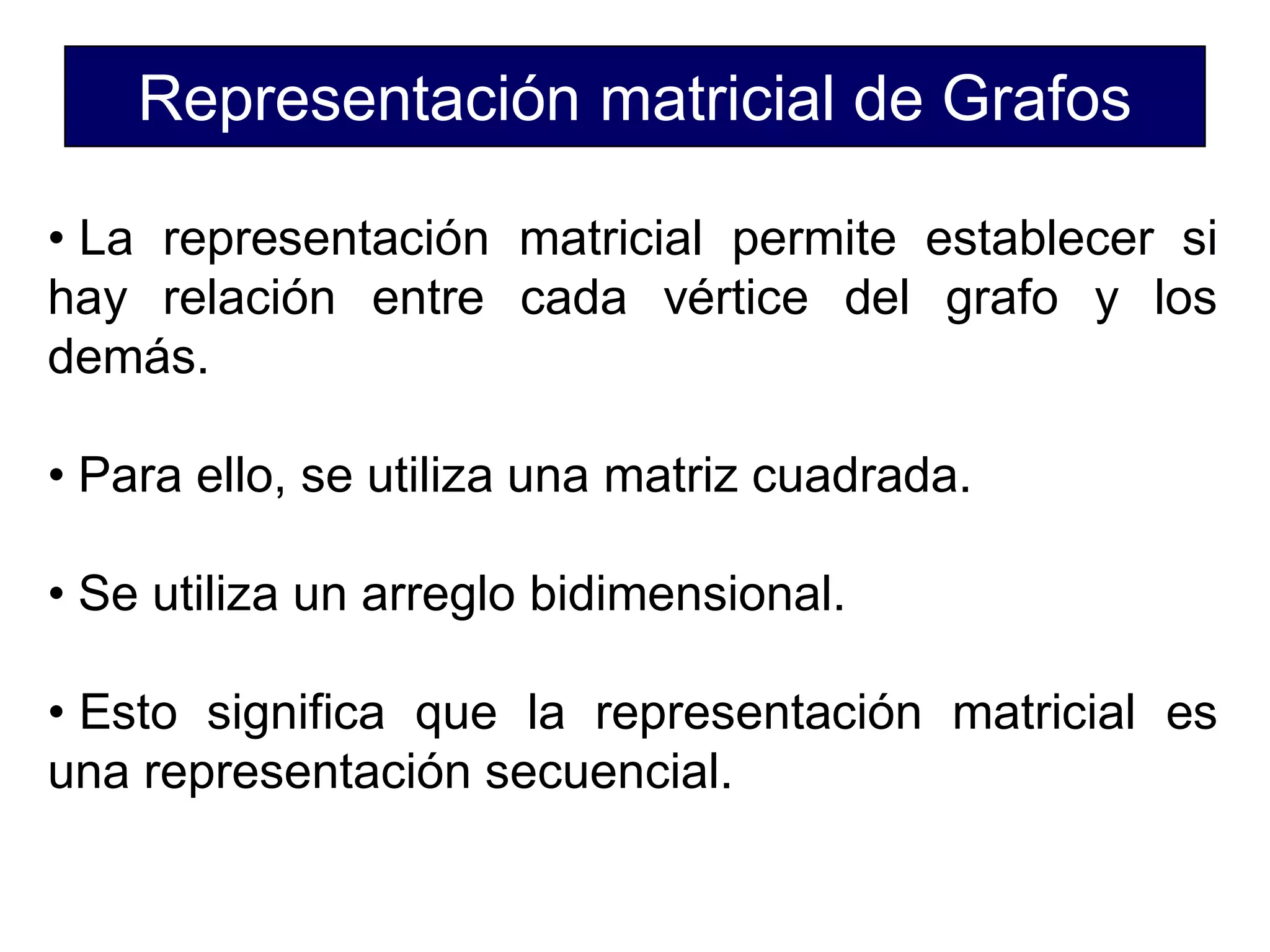 Representación matricial de Grafos
• La representación matricial permite establecer si
hay relación entre cada vértice del grafo y los
demás.
• Para ello, se utiliza una matriz cuadrada.
• Se utiliza un arreglo bidimensional.
• Esto significa que la representación matricial es
una representación secuencial.
 