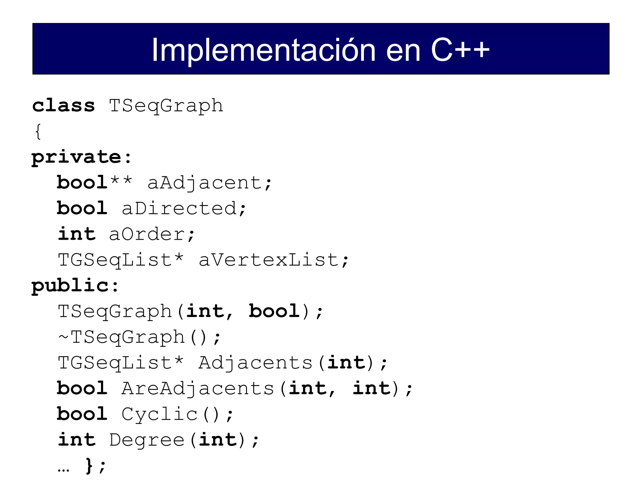 Implementación en C++
class TSeqGraph
{
private:
bool** aAdjacent;
bool aDirected;
int aOrder;
TGSeqList* aVertexList;
public:
TSeqGraph(int, bool);
~TSeqGraph();
TGSeqList* Adjacents(int);
bool AreAdjacents(int, int);
bool Cyclic();
int Degree(int);
… };
 