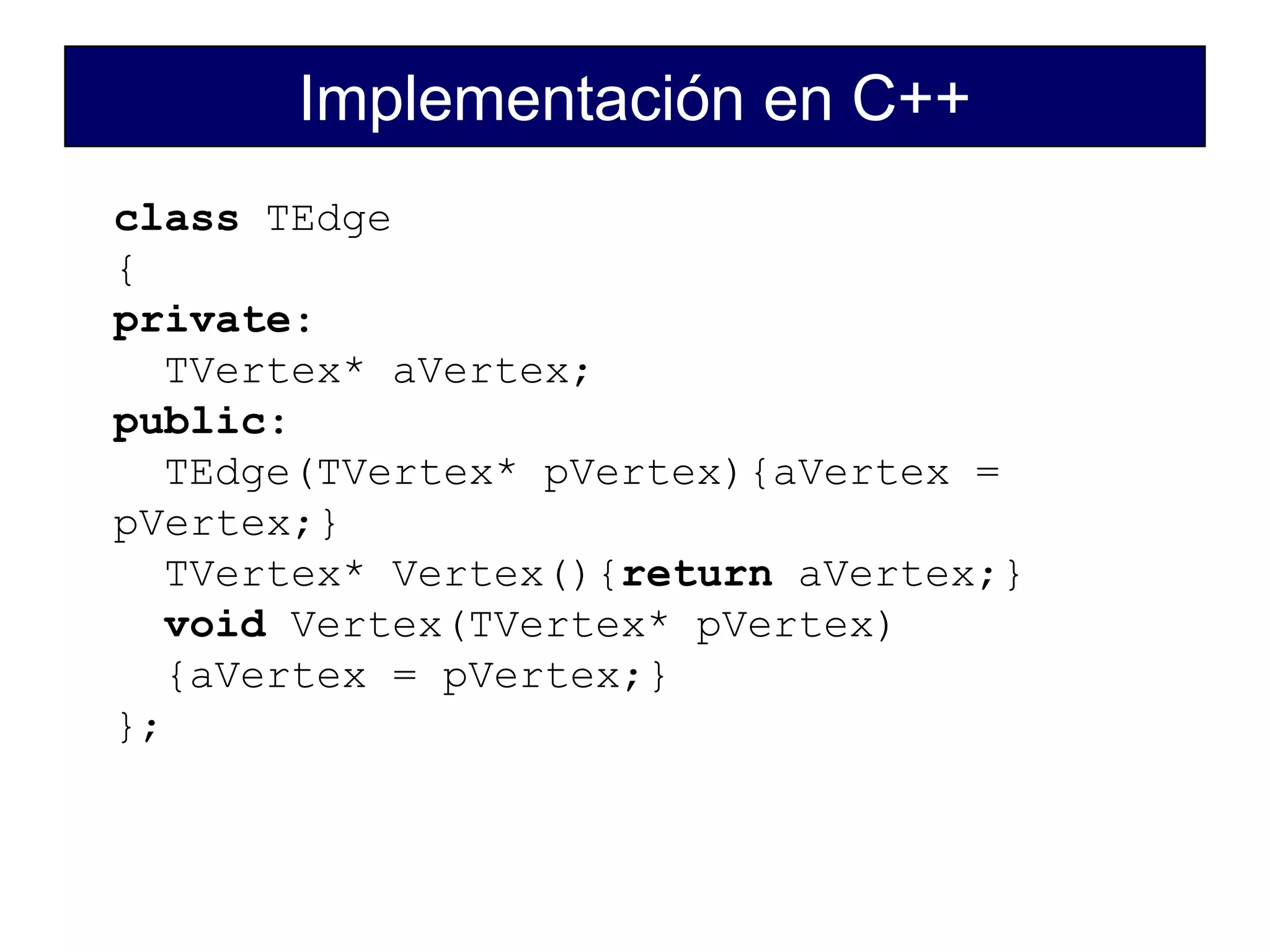 Implementación en C++
class TEdge
{
private:
TVertex* aVertex;
public:
TEdge(TVertex* pVertex){aVertex =
pVertex;}
TVertex* Vertex(){return aVertex;}
void Vertex(TVertex* pVertex)
{aVertex = pVertex;}
};
 