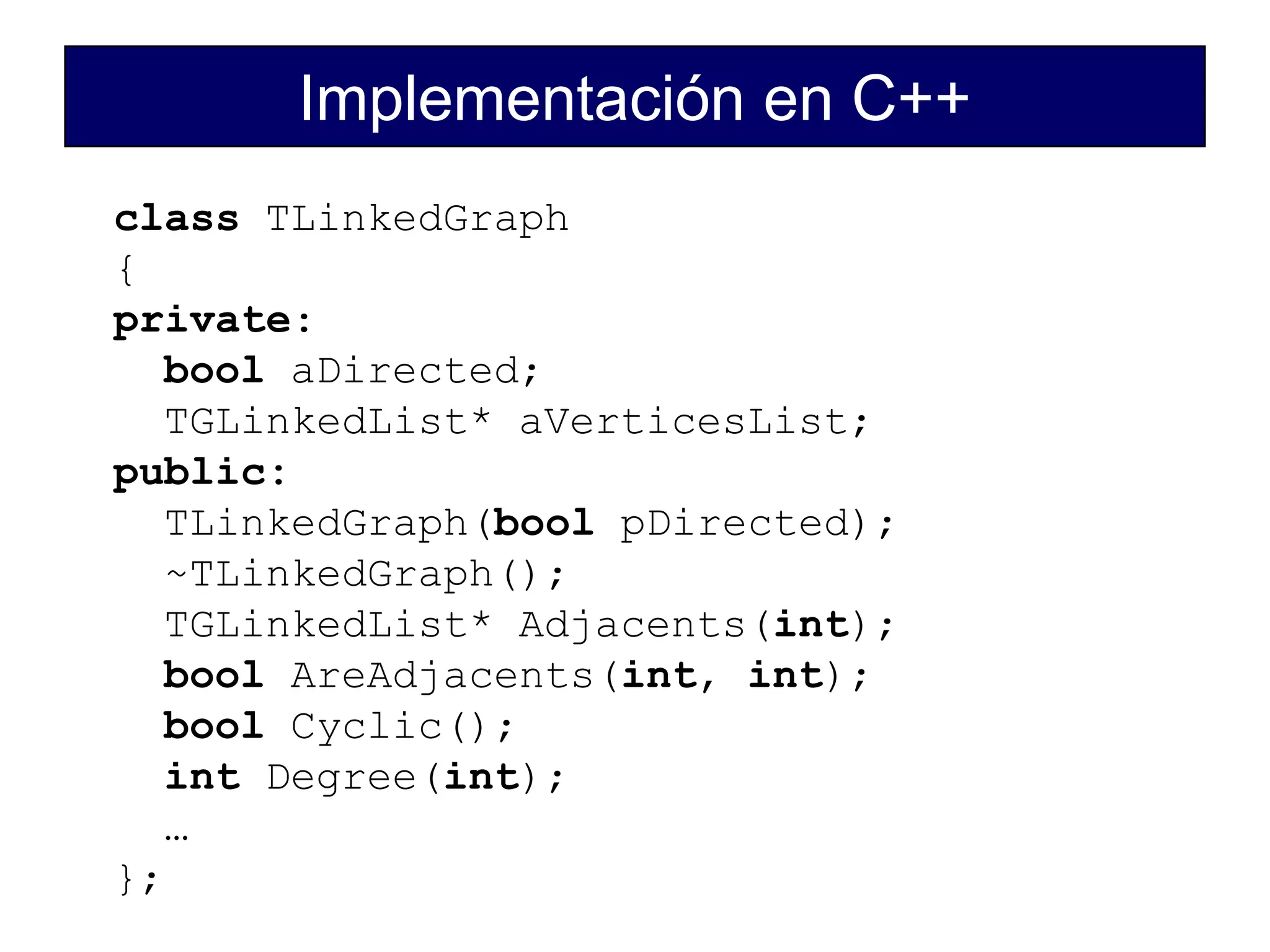 Implementación en C++
class TLinkedGraph
{
private:
bool aDirected;
TGLinkedList* aVerticesList;
public:
TLinkedGraph(bool pDirected);
~TLinkedGraph();
TGLinkedList* Adjacents(int);
bool AreAdjacents(int, int);
bool Cyclic();
int Degree(int);
…
};
 