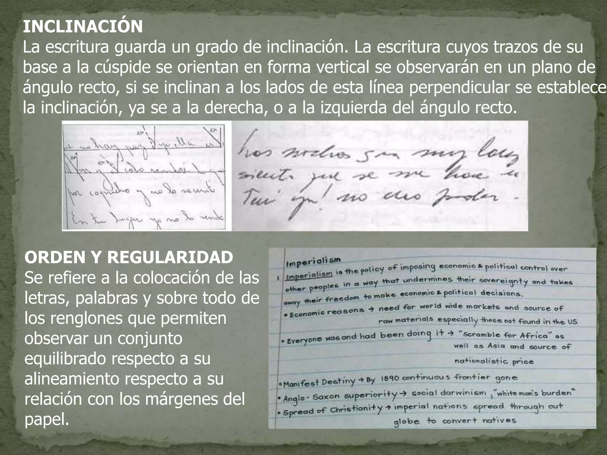 INCLINACIÓN
La escritura guarda un grado de inclinación. La escritura cuyos trazos de su
base a la cúspide se orientan en forma vertical se observarán en un plano de
ángulo recto, si se inclinan a los lados de esta línea perpendicular se establece
la inclinación, ya se a la derecha, o a la izquierda del ángulo recto.
ORDEN Y REGULARIDAD
Se refiere a la colocación de las
letras, palabras y sobre todo de
los renglones que permiten
observar un conjunto
equilibrado respecto a su
alineamiento respecto a su
relación con los márgenes del
papel.
 