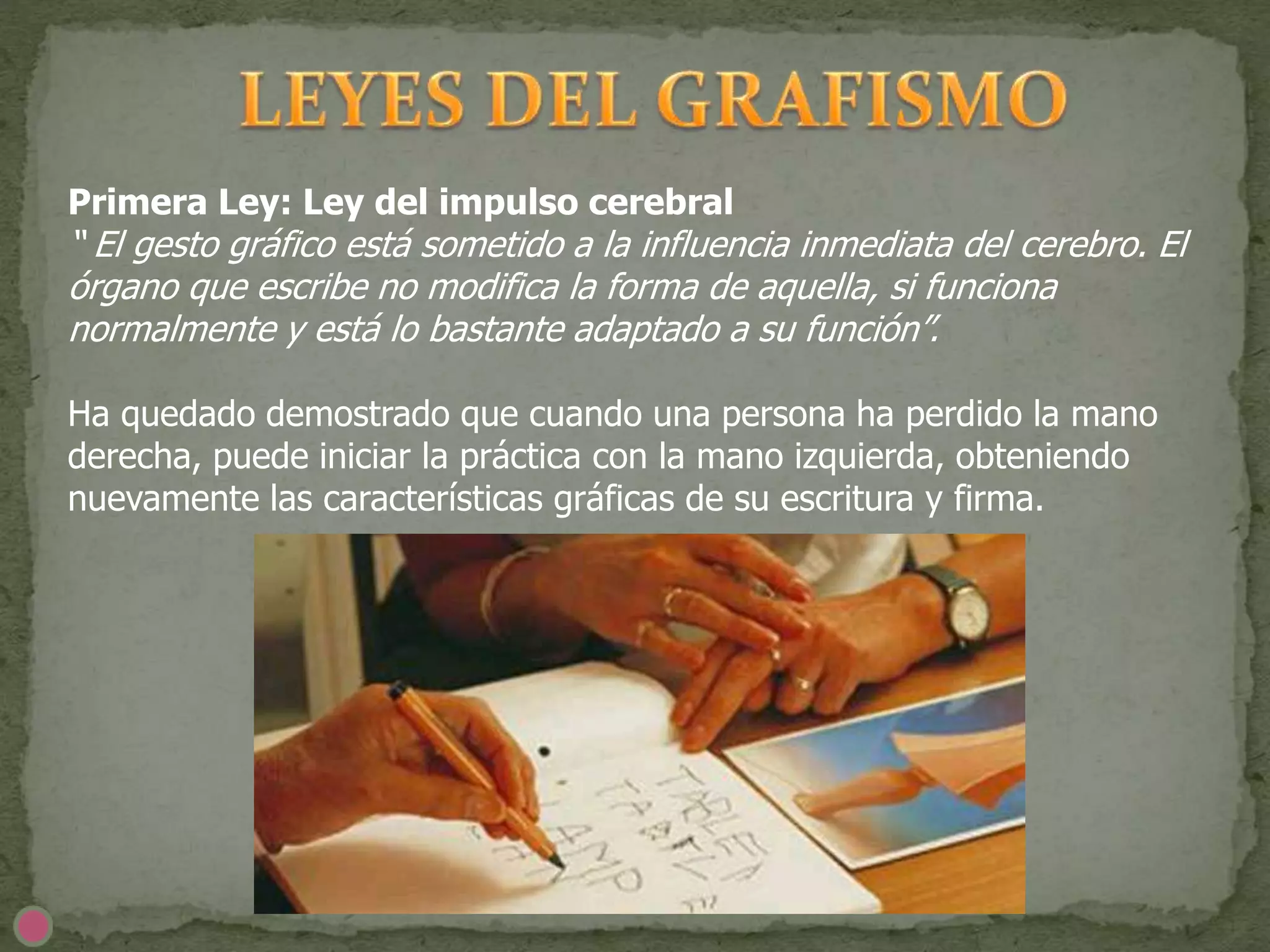 Primera Ley: Ley del impulso cerebral
“ El gesto gráfico está sometido a la influencia inmediata del cerebro. El
órgano que escribe no modifica la forma de aquella, si funciona
normalmente y está lo bastante adaptado a su función”.
Ha quedado demostrado que cuando una persona ha perdido la mano
derecha, puede iniciar la práctica con la mano izquierda, obteniendo
nuevamente las características gráficas de su escritura y firma.
 