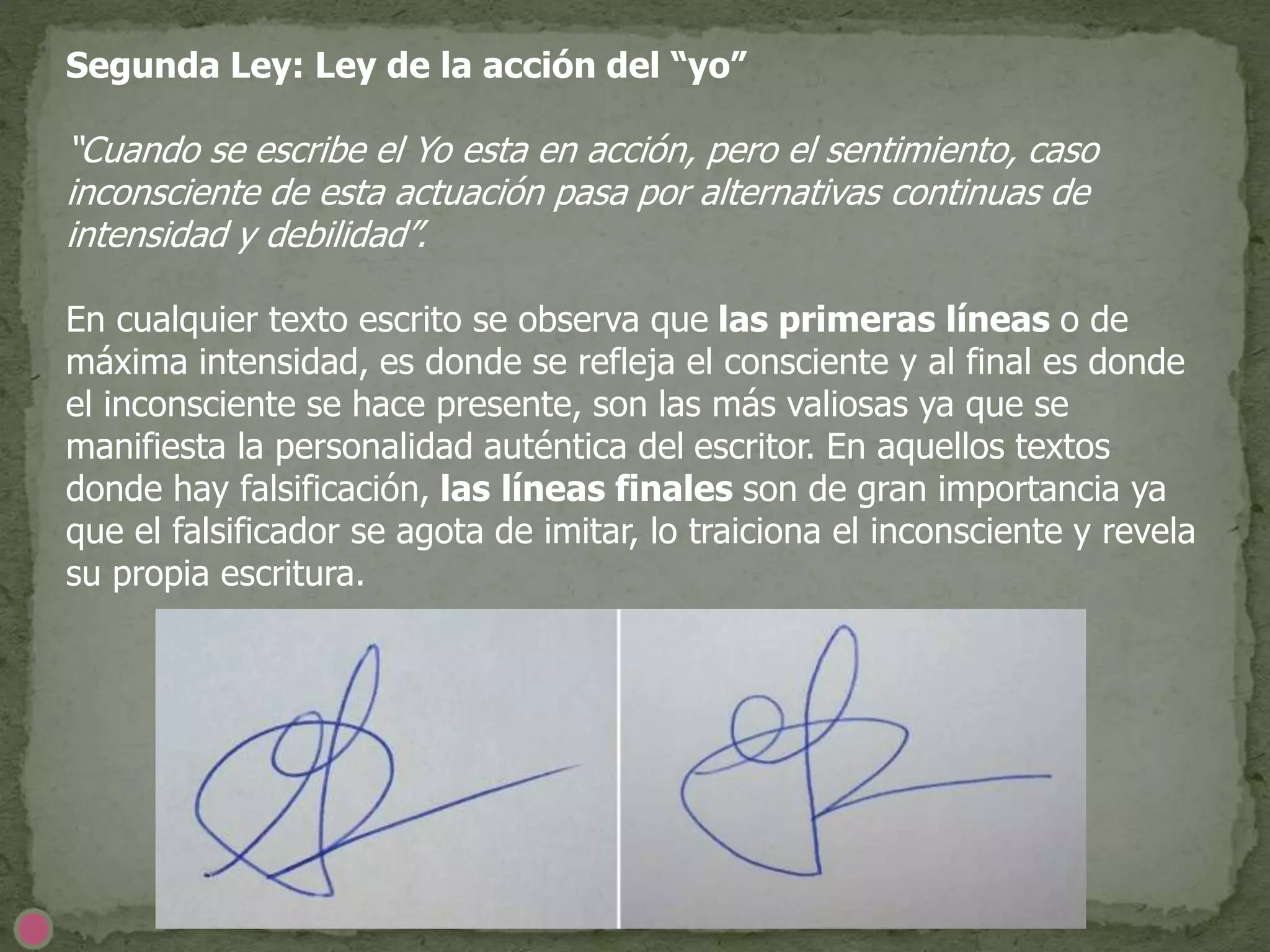 Segunda Ley: Ley de la acción del “yo”
“Cuando se escribe el Yo esta en acción, pero el sentimiento, caso
inconsciente de esta actuación pasa por alternativas continuas de
intensidad y debilidad”.
En cualquier texto escrito se observa que las primeras líneas o de
máxima intensidad, es donde se refleja el consciente y al final es donde
el inconsciente se hace presente, son las más valiosas ya que se
manifiesta la personalidad auténtica del escritor. En aquellos textos
donde hay falsificación, las líneas finales son de gran importancia ya
que el falsificador se agota de imitar, lo traiciona el inconsciente y revela
su propia escritura.
 