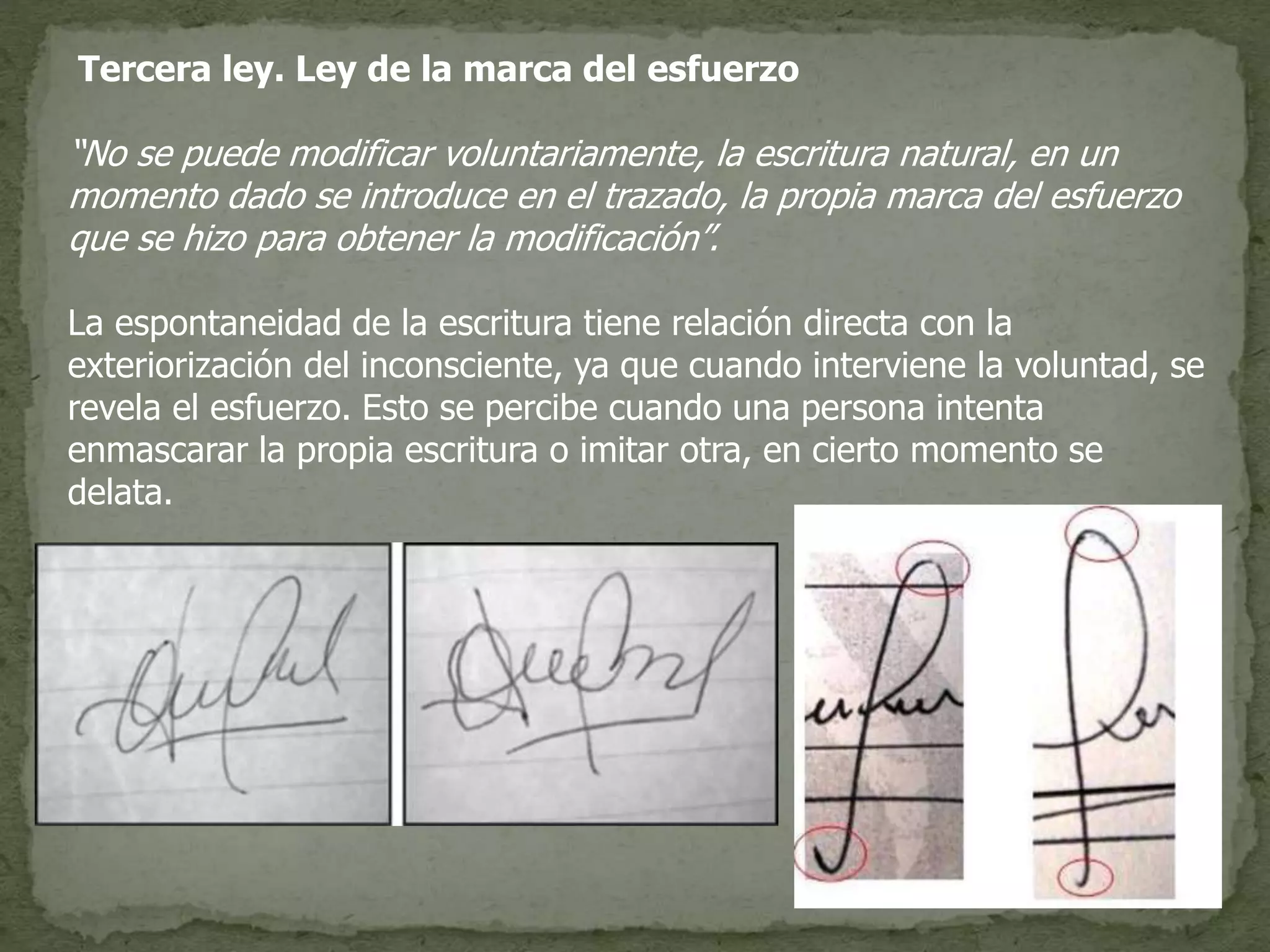 Tercera ley. Ley de la marca del esfuerzo
“No se puede modificar voluntariamente, la escritura natural, en un
momento dado se introduce en el trazado, la propia marca del esfuerzo
que se hizo para obtener la modificación”.
La espontaneidad de la escritura tiene relación directa con la
exteriorización del inconsciente, ya que cuando interviene la voluntad, se
revela el esfuerzo. Esto se percibe cuando una persona intenta
enmascarar la propia escritura o imitar otra, en cierto momento se
delata.
 