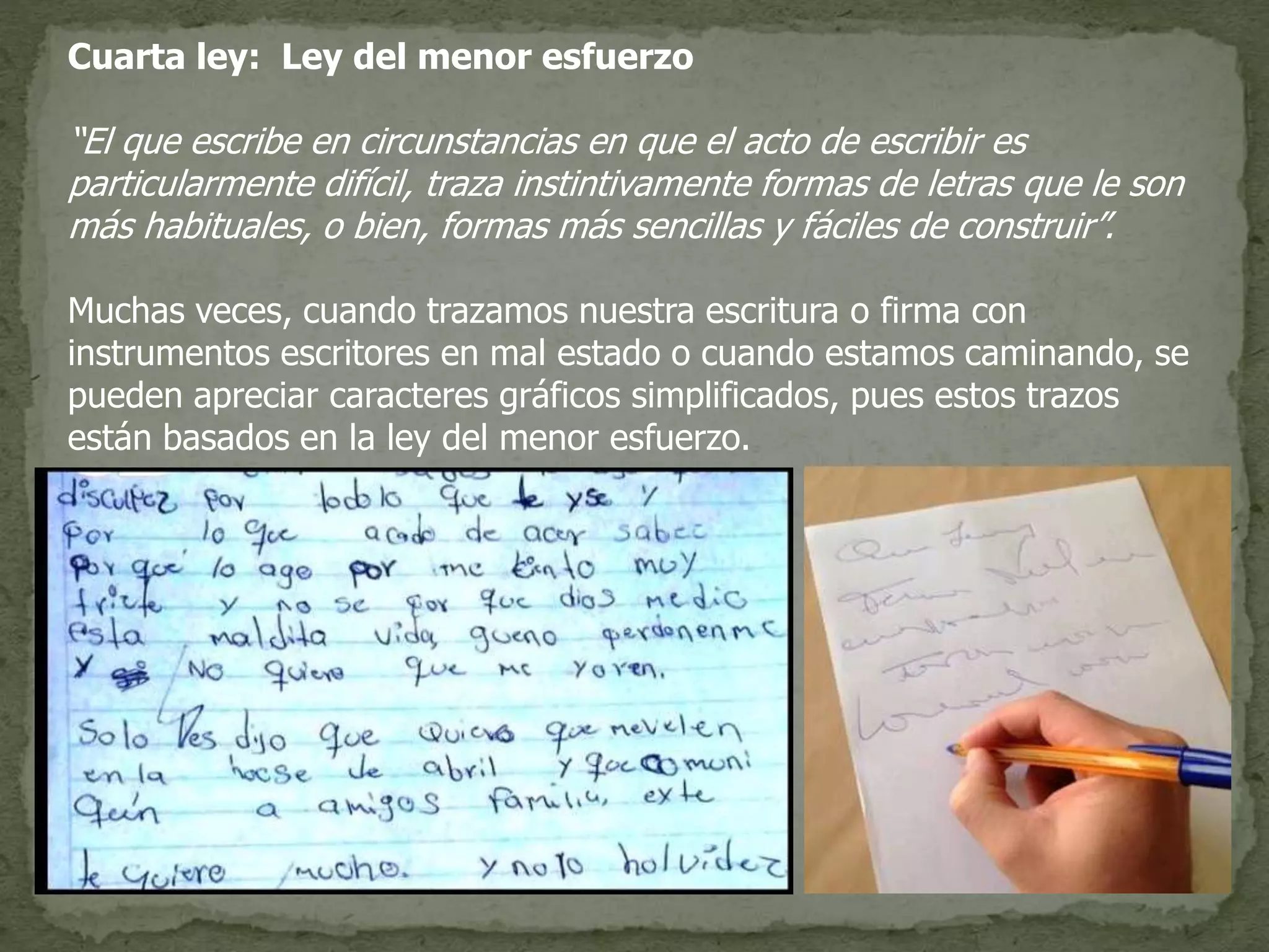 Cuarta ley: Ley del menor esfuerzo
“El que escribe en circunstancias en que el acto de escribir es
particularmente difícil, traza instintivamente formas de letras que le son
más habituales, o bien, formas más sencillas y fáciles de construir”.
Muchas veces, cuando trazamos nuestra escritura o firma con
instrumentos escritores en mal estado o cuando estamos caminando, se
pueden apreciar caracteres gráficos simplificados, pues estos trazos
están basados en la ley del menor esfuerzo.
 