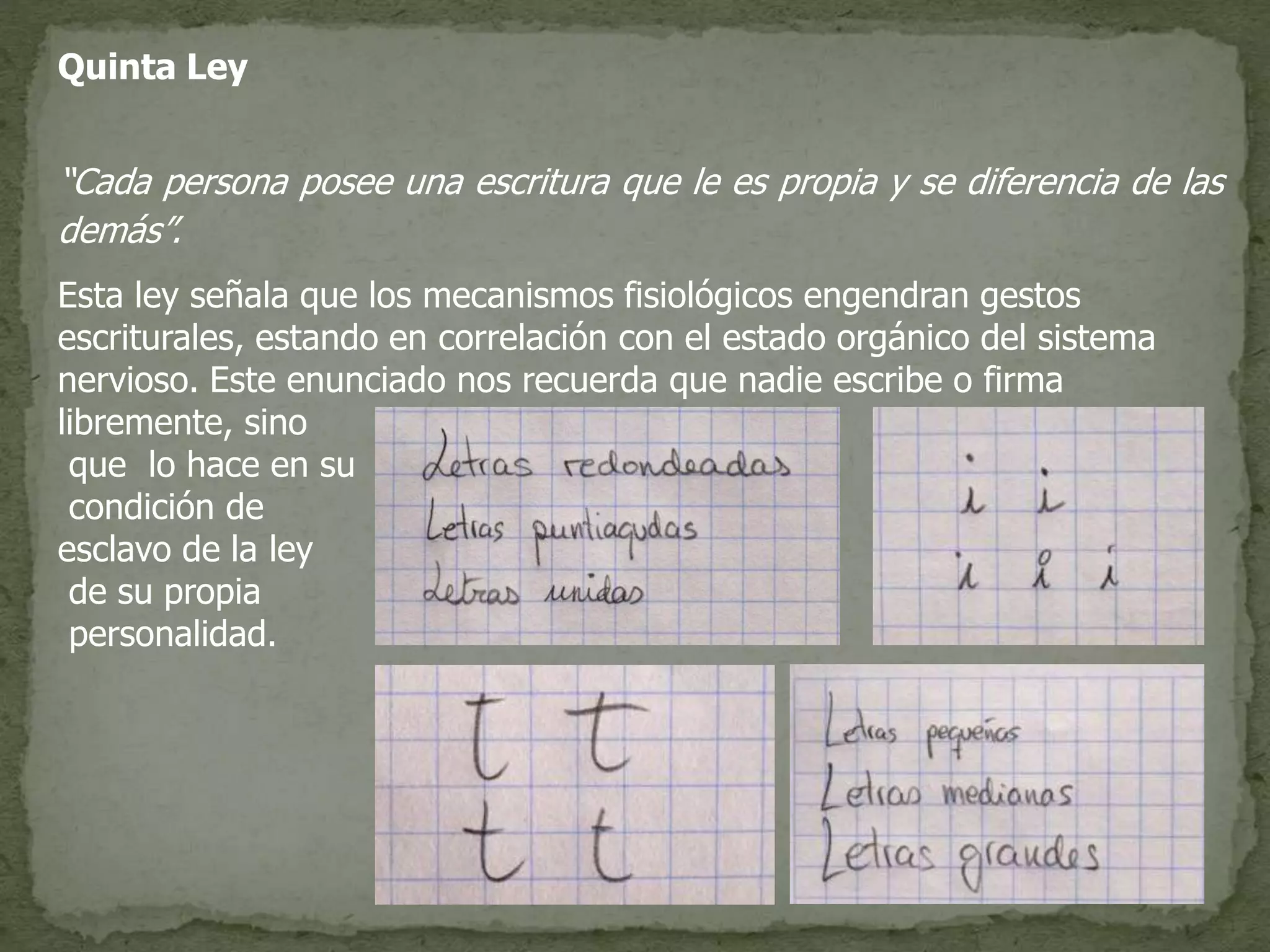 Quinta Ley
“Cada persona posee una escritura que le es propia y se diferencia de las
demás”.
Esta ley señala que los mecanismos fisiológicos engendran gestos
escriturales, estando en correlación con el estado orgánico del sistema
nervioso. Este enunciado nos recuerda que nadie escribe o firma
libremente, sino
que lo hace en su
condición de
esclavo de la ley
de su propia
personalidad.
 